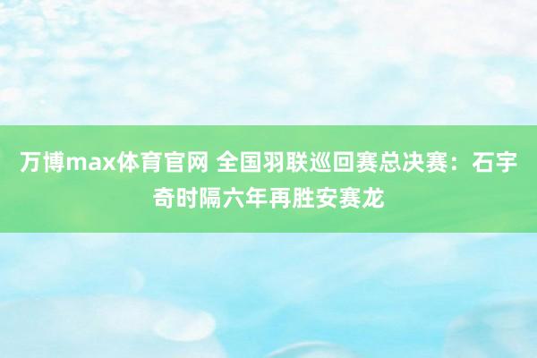 万博max体育官网 全国羽联巡回赛总决赛：石宇奇时隔六年再胜安赛龙