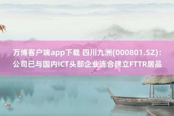 万博客户端app下载 四川九洲(000801.SZ)：公司已与国内ICT头部企业连合建立FTTR居品