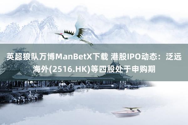 英超狼队万博ManBetX下载 港股IPO动态：泛远海外(2516.HK)等四股处于申购期