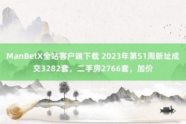 ManBetX全站客户端下载 2023年第51周新址成交3282套，二手房2766套，加价