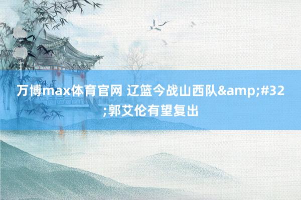 万博max体育官网 辽篮今战山西队&#32;郭艾伦有望复出