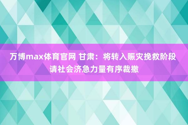 万博max体育官网 甘肃：将转入赈灾挽救阶段 请社会济急力量有序裁撤