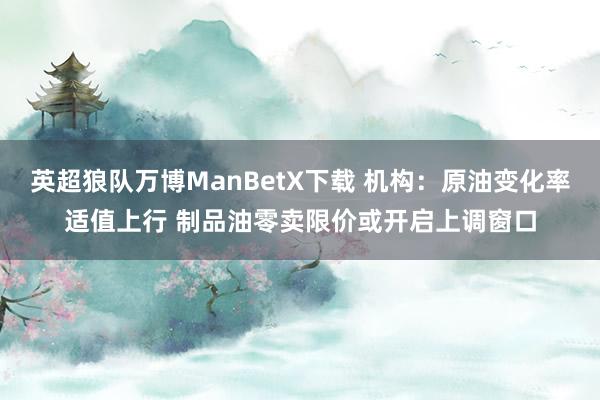 英超狼队万博ManBetX下载 机构：原油变化率适值上行 制品油零卖限价或开启上调窗口