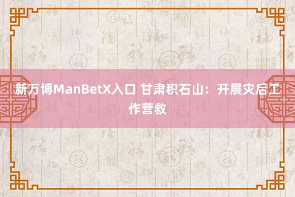 新万博ManBetX入口 甘肃积石山：开展灾后工作营救