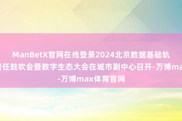 ManBetX官网在线登录2024北京数据基础轨制先行区责任鼓吹会暨数字生态大会在城市副中心召开-万博max体育官网