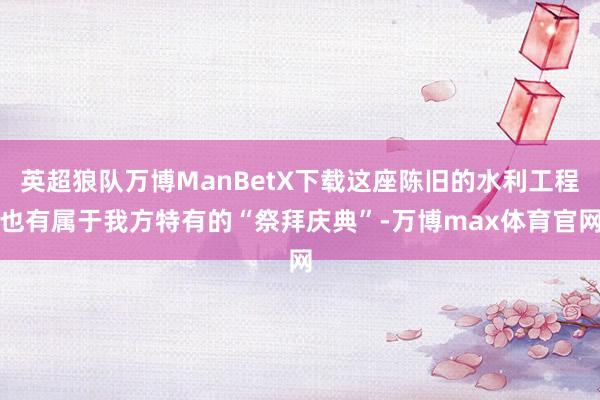 英超狼队万博ManBetX下载这座陈旧的水利工程也有属于我方特有的“祭拜庆典”-万博max体育官网