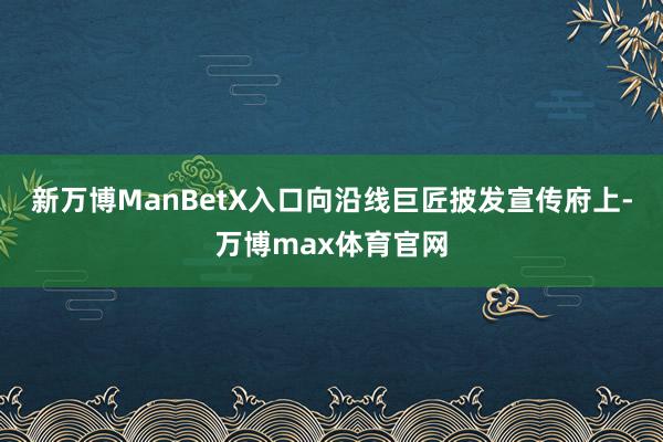 新万博ManBetX入口向沿线巨匠披发宣传府上-万博max体育官网