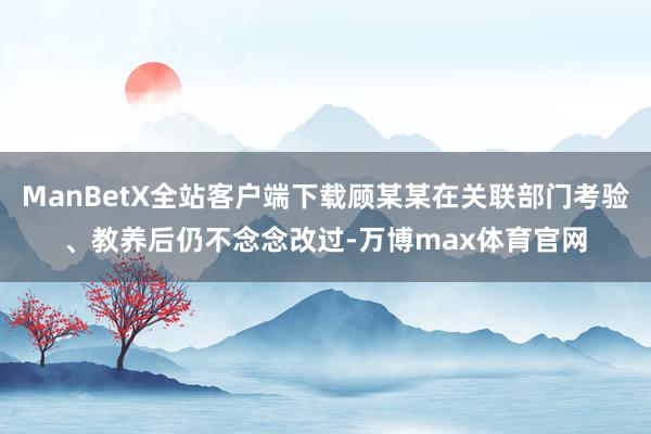 ManBetX全站客户端下载顾某某在关联部门考验、教养后仍不念念改过-万博max体育官网