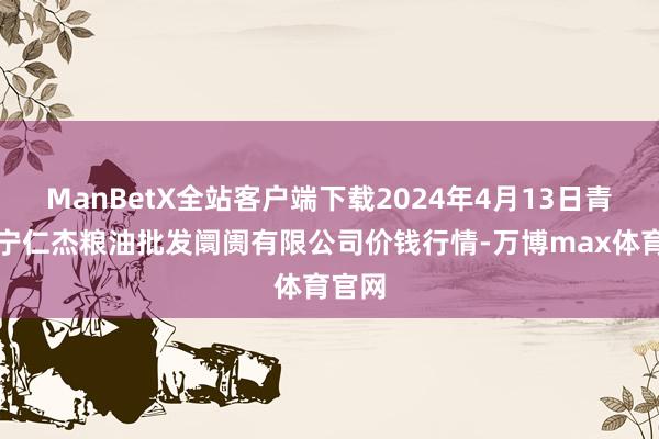 ManBetX全站客户端下载2024年4月13日青海西宁仁杰粮油批发阛阓有限公司价钱行情-万博max体育官网