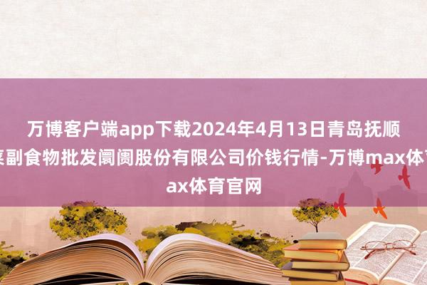 万博客户端app下载2024年4月13日青岛抚顺道蔬菜副食物批发阛阓股份有限公司价钱行情-万博max体育官网