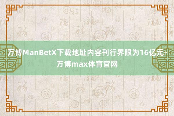 万博ManBetX下载地址内容刊行界限为16亿元-万博max体育官网