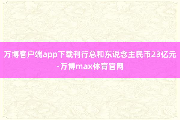 万博客户端app下载刊行总和东说念主民币23亿元-万博max体育官网