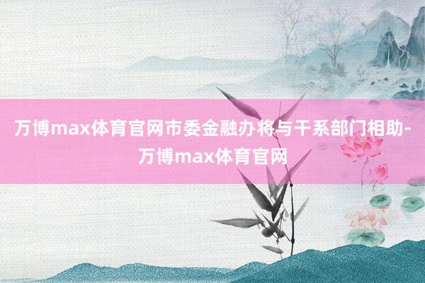 万博max体育官网市委金融办将与干系部门相助-万博max体育官网