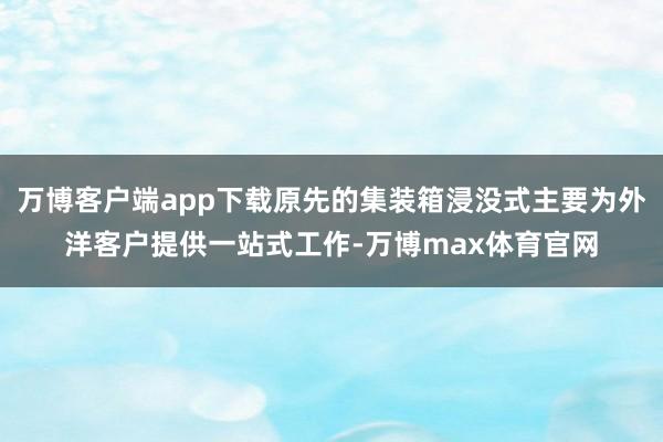 万博客户端app下载原先的集装箱浸没式主要为外洋客户提供一站式工作-万博max体育官网