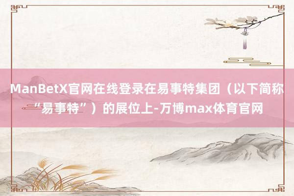 ManBetX官网在线登录在易事特集团（以下简称“易事特”）的展位上-万博max体育官网