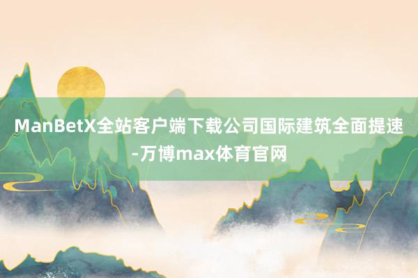 ManBetX全站客户端下载公司国际建筑全面提速-万博max体育官网