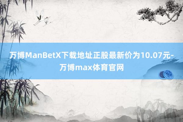 万博ManBetX下载地址正股最新价为10.07元-万博max体育官网