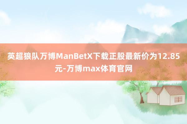 英超狼队万博ManBetX下载正股最新价为12.85元-万博max体育官网