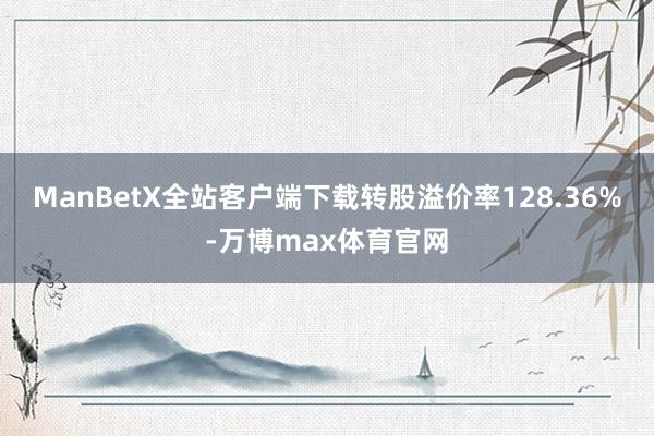 ManBetX全站客户端下载转股溢价率128.36%-万博max体育官网