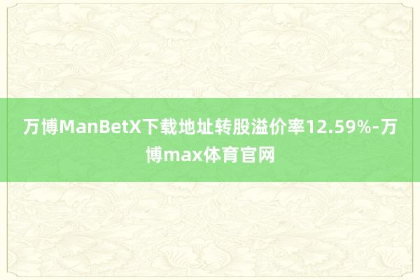 万博ManBetX下载地址转股溢价率12.59%-万博max体育官网