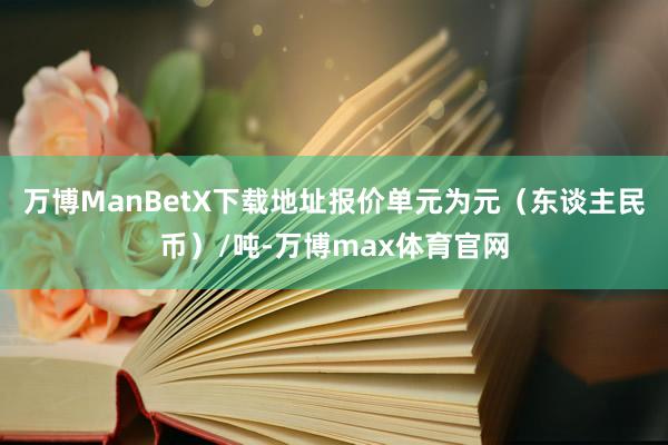 万博ManBetX下载地址报价单元为元（东谈主民币）/吨-万博max体育官网