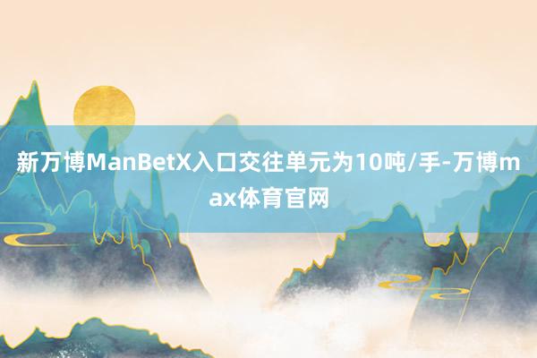 新万博ManBetX入口交往单元为10吨/手-万博max体育官网