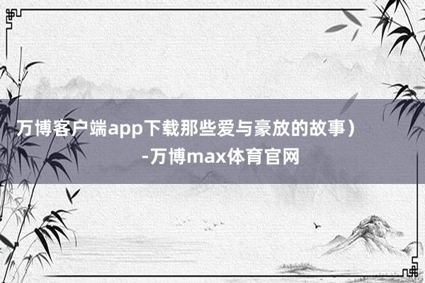 万博客户端app下载那些爱与豪放的故事）            -万博max体育官网