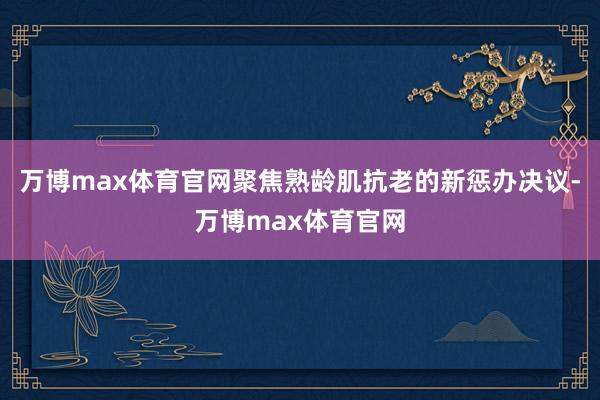 万博max体育官网聚焦熟龄肌抗老的新惩办决议-万博max体育官网