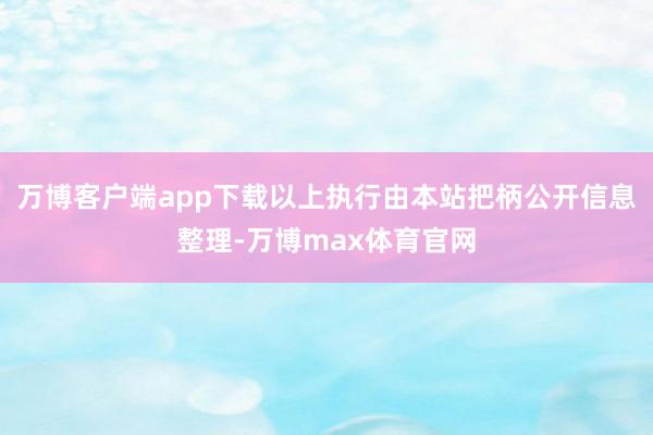 万博客户端app下载以上执行由本站把柄公开信息整理-万博max体育官网