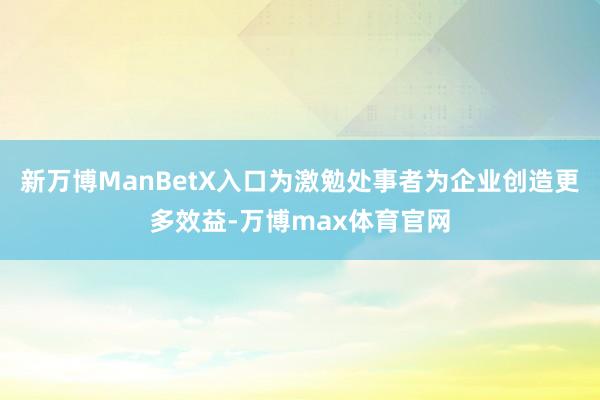 新万博ManBetX入口为激勉处事者为企业创造更多效益-万博max体育官网