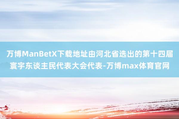 万博ManBetX下载地址由河北省选出的第十四届寰宇东谈主民代表大会代表-万博max体育官网