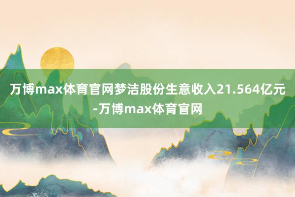 万博max体育官网梦洁股份生意收入21.564亿元-万博max体育官网