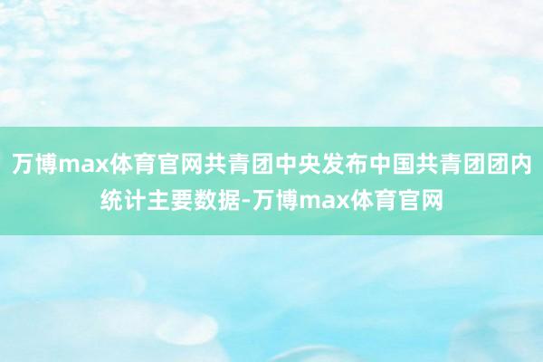 万博max体育官网共青团中央发布中国共青团团内统计主要数据-万博max体育官网