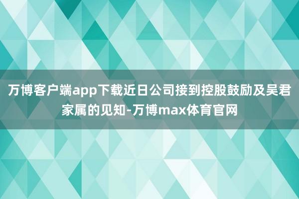 万博客户端app下载近日公司接到控股鼓励及吴君家属的见知-万博max体育官网