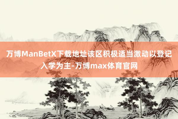 万博ManBetX下载地址该区积极适当激动以登记入学为主-万博max体育官网