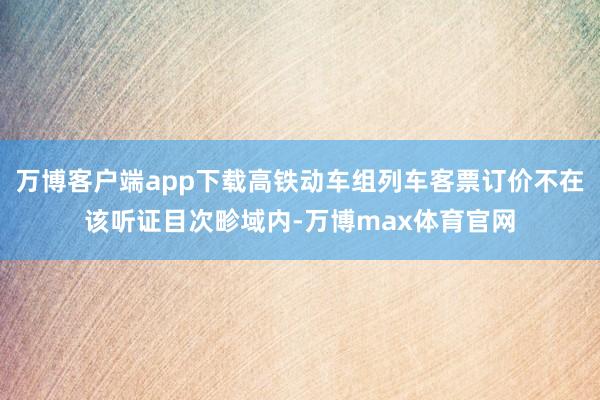 万博客户端app下载高铁动车组列车客票订价不在该听证目次畛域内-万博max体育官网