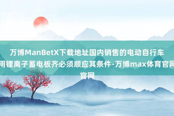 万博ManBetX下载地址国内销售的电动自行车用锂离子蓄电板齐必须顺应其条件-万博max体育官网