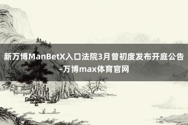 新万博ManBetX入口法院3月曾初度发布开庭公告-万博max体育官网