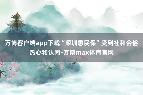 万博客户端app下载“深圳惠民保”受到社和会俗热心和认同-万博max体育官网