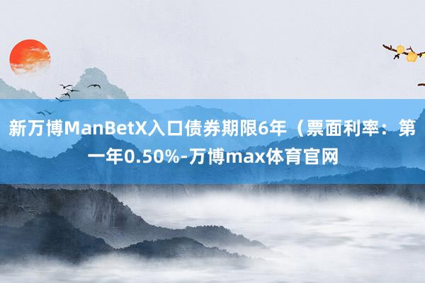 新万博ManBetX入口债券期限6年（票面利率：第一年0.50%-万博max体育官网