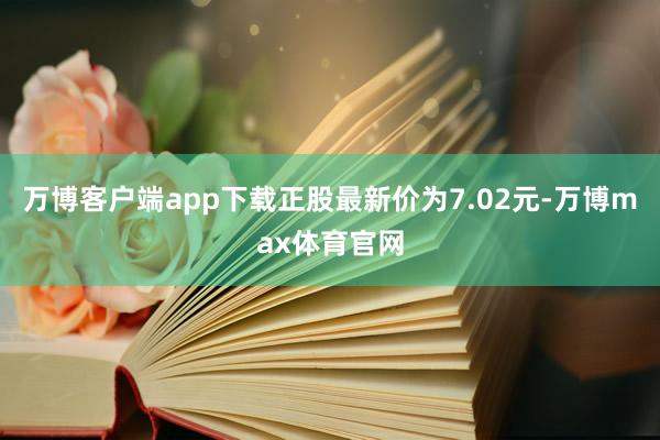 万博客户端app下载正股最新价为7.02元-万博max体育官网