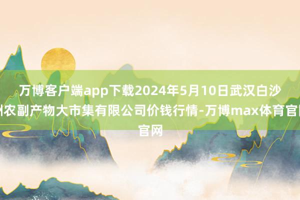 万博客户端app下载2024年5月10日武汉白沙洲农副产物大市集有限公司价钱行情-万博max体育官网