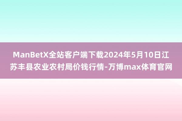 ManBetX全站客户端下载2024年5月10日江苏丰县农业农村局价钱行情-万博max体育官网