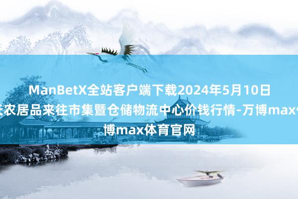 ManBetX全站客户端下载2024年5月10日武威昊天农居品来往市集暨仓储物流中心价钱行情-万博max体育官网