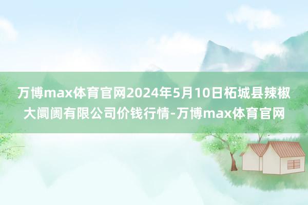 万博max体育官网2024年5月10日柘城县辣椒大阛阓有限公司价钱行情-万博max体育官网