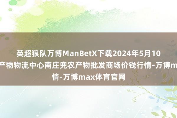 英超狼队万博ManBetX下载2024年5月10日杭州农副产物物流中心南庄兜农产物批发商场价钱行情-万博max体育官网