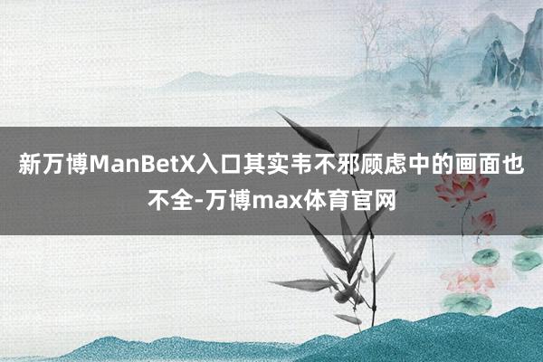 新万博ManBetX入口其实韦不邪顾虑中的画面也不全-万博max体育官网