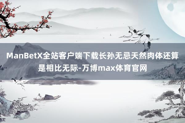 ManBetX全站客户端下载长孙无忌天然肉体还算是相比无际-万博max体育官网