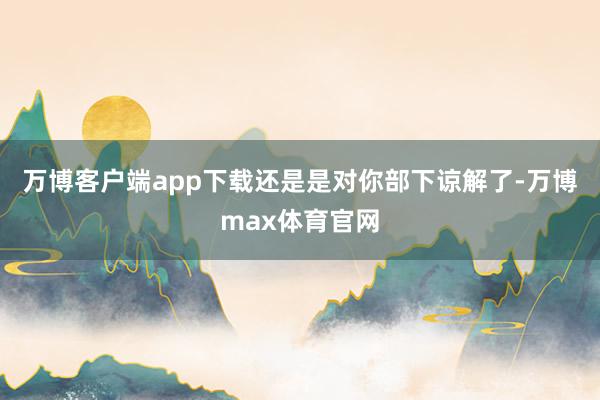 万博客户端app下载还是是对你部下谅解了-万博max体育官网