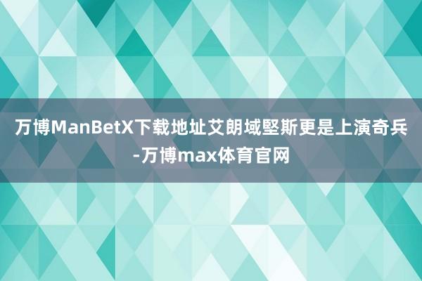 万博ManBetX下载地址艾朗域堅斯更是上演奇兵-万博max体育官网